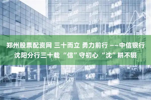 郑州股票配资网 三十而立 勇力前行 ——中信银行沈阳分行三十载 “信”守初心 “沈”耕不辍
