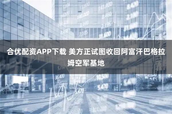 合优配资APP下载 美方正试图收回阿富汗巴格拉姆空军基地