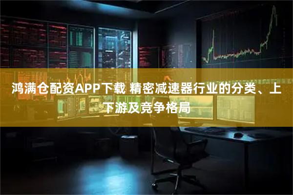 鸿满仓配资APP下载 精密减速器行业的分类、上下游及竞争格局