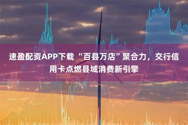 速盈配资APP下载 “百县万店”聚合力，交行信用卡点燃县域消费新引擎