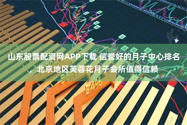 山东股票配资网APP下载 信誉好的月子中心排名，北京地区芙蓉花月子会所值得信赖