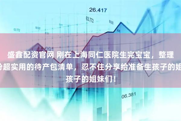 盛鑫配资官网 刚在上海同仁医院生完宝宝，整理出一份超实用的待产包清单，忍不住分享给准备生孩子的姐妹们！