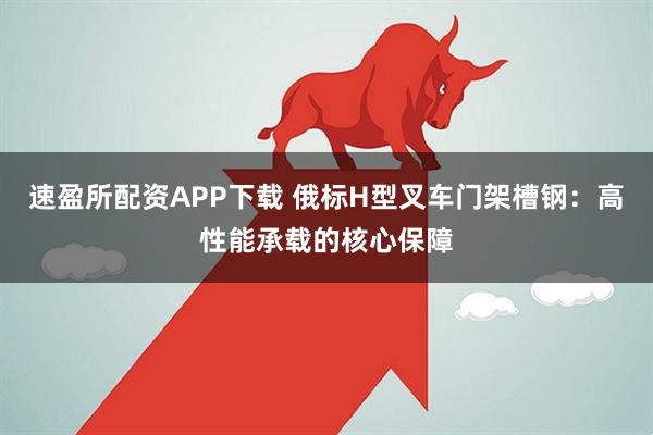速盈所配资APP下载 俄标H型叉车门架槽钢：高性能承载的核心保障
