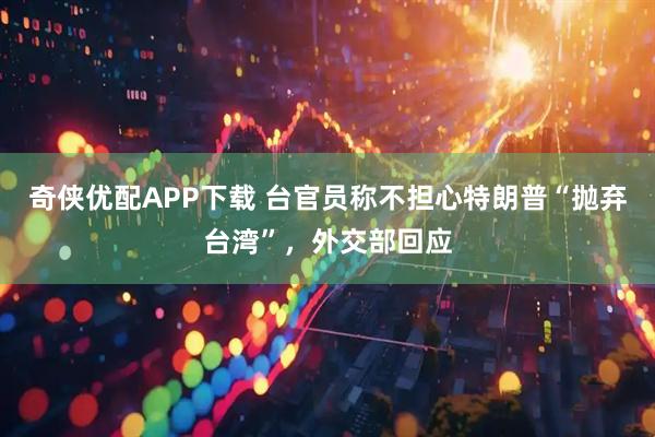 奇侠优配APP下载 台官员称不担心特朗普“抛弃台湾”，外交部回应
