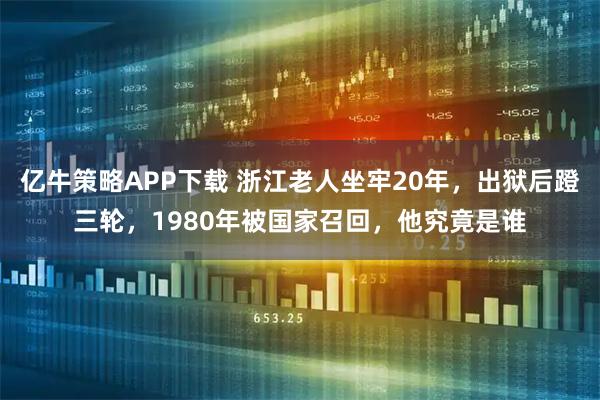 亿牛策略APP下载 浙江老人坐牢20年，出狱后蹬三轮，1980年被国家召回，他究竟是谁