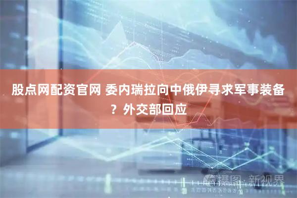股点网配资官网 委内瑞拉向中俄伊寻求军事装备？外交部回应