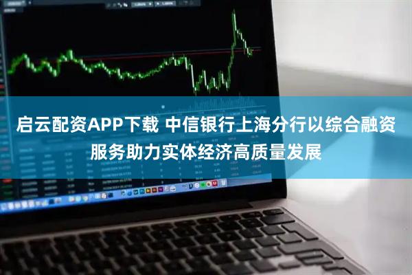 启云配资APP下载 中信银行上海分行以综合融资服务助力实体经济高质量发展