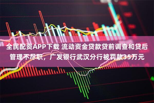 全民配资APP下载 流动资金贷款贷前调查和贷后管理不尽职，广发银行武汉分行被罚款35万元