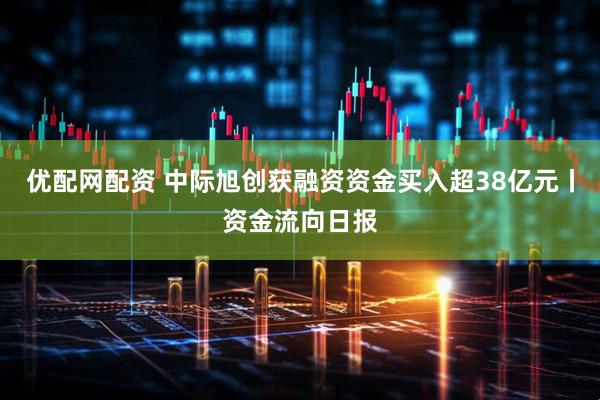 优配网配资 中际旭创获融资资金买入超38亿元丨资金流向日报