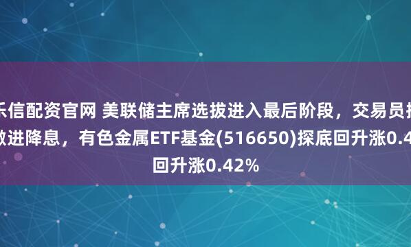 乐信配资官网 美联储主席选拔进入最后阶段，交易员押注激进降息，有色金属ETF基金(516650)探底回升涨0.42%