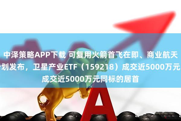 中泽策略APP下载 可复用火箭首飞在即、商业航天三年行动计划发布，卫星产业ETF（159218）成交近5000万元同标的居首