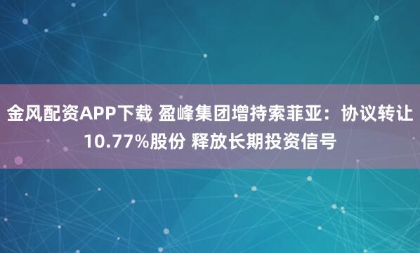 金风配资APP下载 盈峰集团增持索菲亚：协议转让10.77%股份 释放长期投资信号