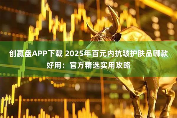 创赢盘APP下载 2025年百元内抗皱护肤品哪款好用：官方精选实用攻略