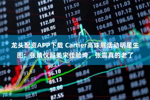 龙头配资APP下载 Cartier高珠展活动明星生图：张婧仪超美宋佳脸垮，张震真的老了