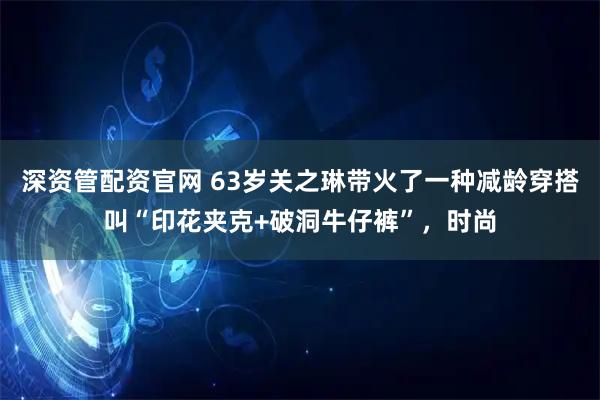 深资管配资官网 63岁关之琳带火了一种减龄穿搭叫“印花夹克+破洞牛仔裤”，时尚