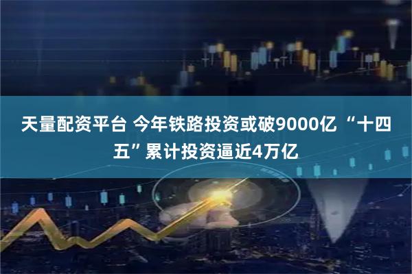 天量配资平台 今年铁路投资或破9000亿 “十四五”累计投资逼近4万亿