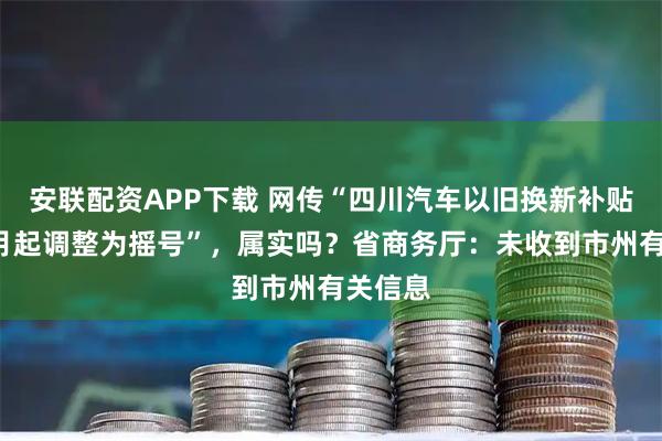安联配资APP下载 网传“四川汽车以旧换新补贴，从4月起调整为摇号”，属实吗？省商务厅：未收到市州有关信息