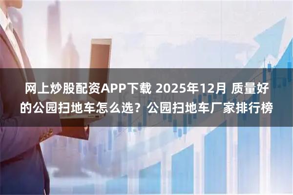网上炒股配资APP下载 2025年12月 质量好的公园扫地车怎么选？公园扫地车厂家排行榜