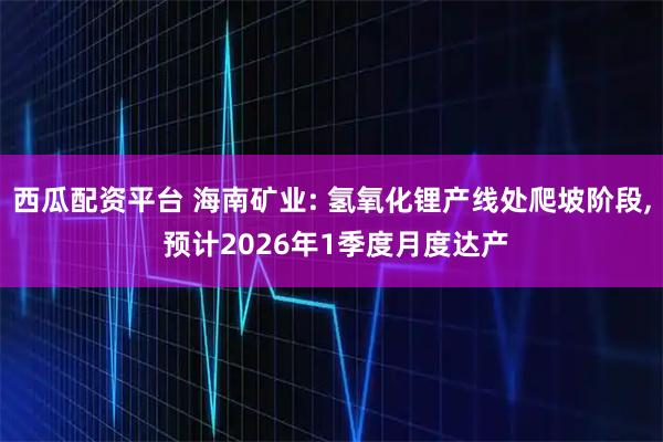 西瓜配资平台 海南矿业: 氢氧化锂产线处爬坡阶段, 预计2026年1季度月度达产