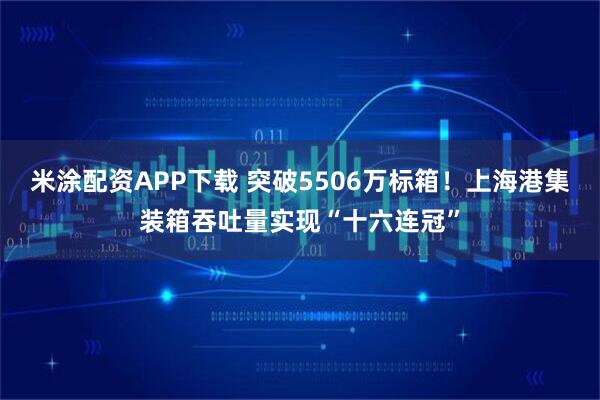 米涂配资APP下载 突破5506万标箱！上海港集装箱吞吐量实现“十六连冠”