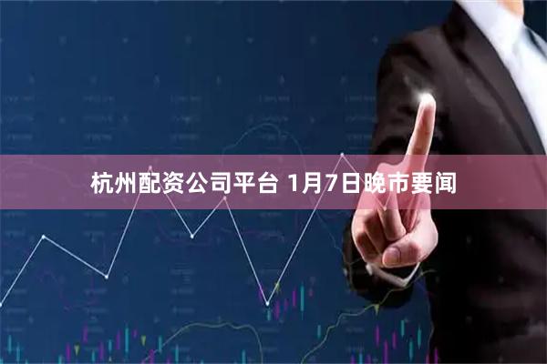 杭州配资公司平台 1月7日晚市要闻