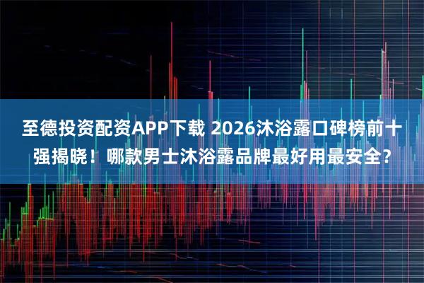 至德投资配资APP下载 2026沐浴露口碑榜前十强揭晓！哪款男士沐浴露品牌最好用最安全？