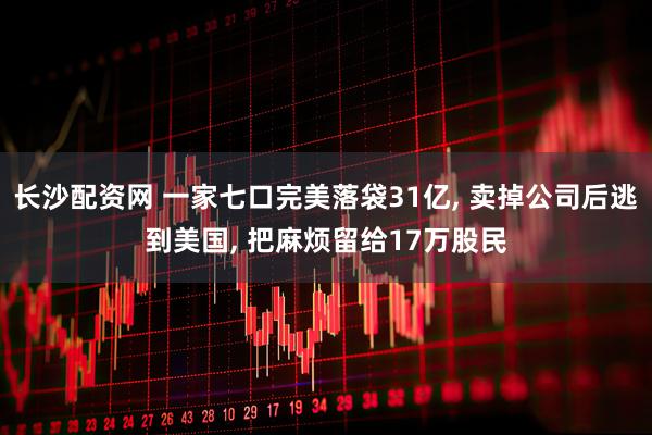 长沙配资网 一家七口完美落袋31亿, 卖掉公司后逃到美国, 把麻烦留给17万股民