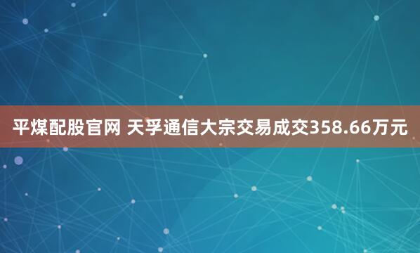 平煤配股官网 天孚通信大宗交易成交358.66万元
