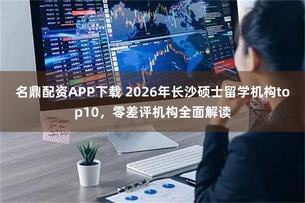 名鼎配资APP下载 2026年长沙硕士留学机构top10，零差评机构全面解读
