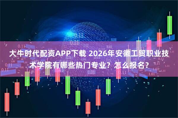 大牛时代配资APP下载 2026年安徽工贸职业技术学院有哪些热门专业？怎么报名？