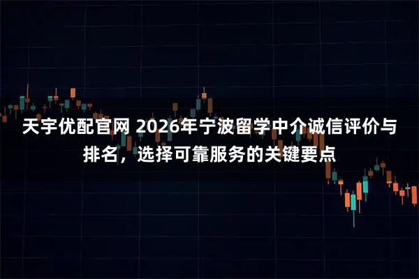 天宇优配官网 2026年宁波留学中介诚信评价与排名，选择可靠服务的关键要点