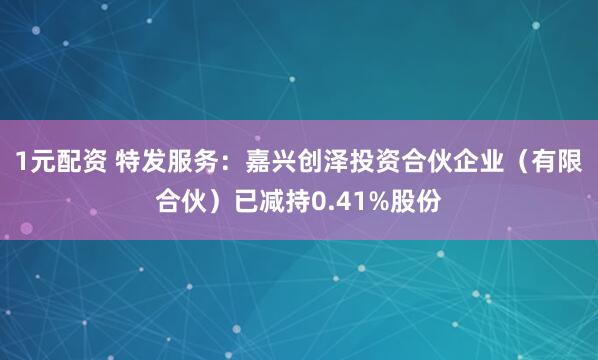 1元配资 特发服务：嘉兴创泽投资合伙企业（有限合伙）已减持0.41%股份