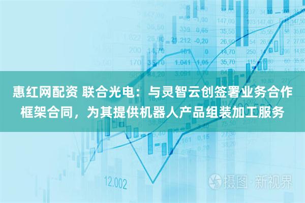 惠红网配资 联合光电：与灵智云创签署业务合作框架合同，为其提供机器人产品组装加工服务