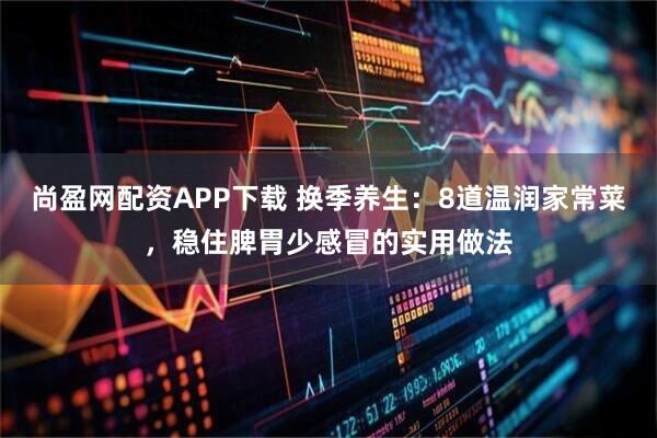 尚盈网配资APP下载 换季养生：8道温润家常菜，稳住脾胃少感冒的实用做法