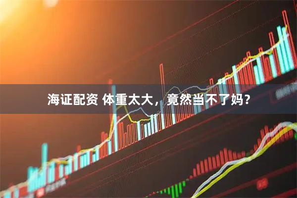 海证配资 体重太大，竟然当不了妈？