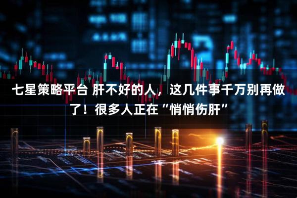 七星策略平台 肝不好的人，这几件事千万别再做了！很多人正在“悄悄伤肝”