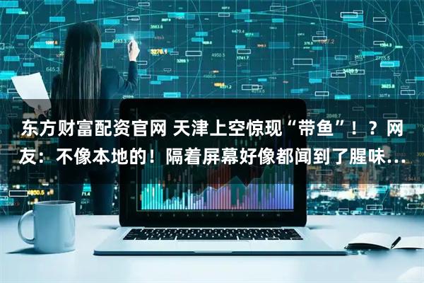 东方财富配资官网 天津上空惊现“带鱼”！？网友：不像本地的！隔着屏幕好像都闻到了腥味…