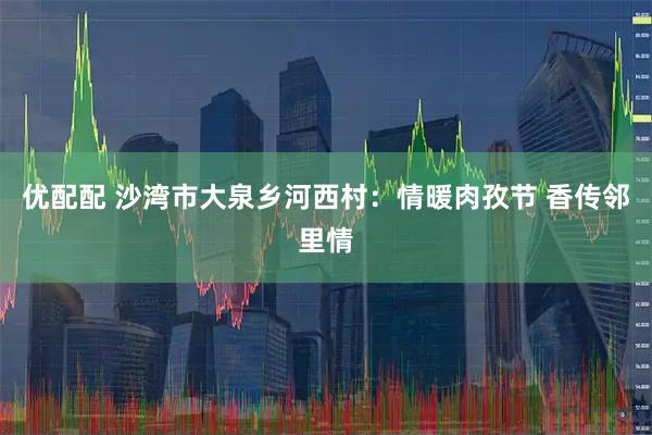优配配 沙湾市大泉乡河西村：情暖肉孜节 香传邻里情