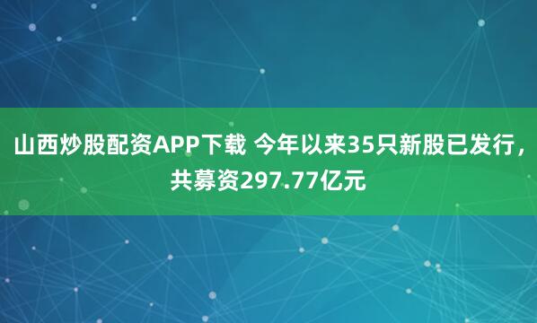 山西炒股配资APP下载 今年以来35只新股已发行，共募资297.77亿元
