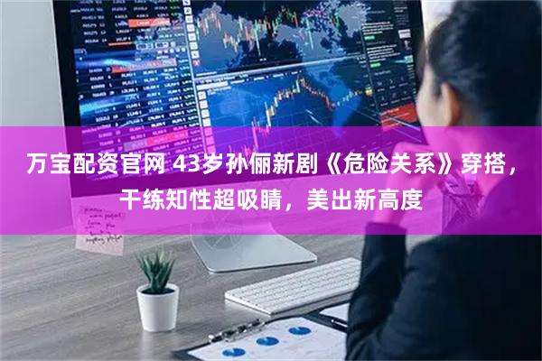 万宝配资官网 43岁孙俪新剧《危险关系》穿搭，干练知性超吸睛，美出新高度